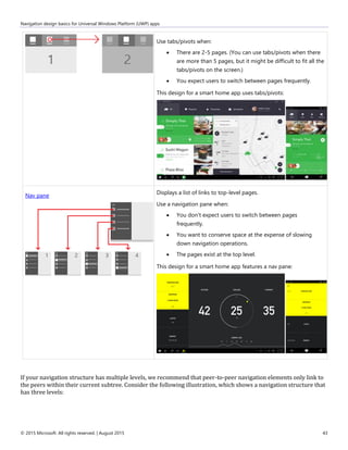 Navigation design basics for Universal Windows Platform (UWP) apps
© 2015 Microsoft. All rights reserved. | August 2015 43
Use tabs/pivots when:
 There are 2-5 pages. (You can use tabs/pivots when there
are more than 5 pages, but it might be difficult to fit all the
tabs/pivots on the screen.)
 You expect users to switch between pages frequently.
This design for a smart home app uses tabs/pivots:
Nav pane
Displays a list of links to top-level pages.
Use a navigation pane when:
 You don't expect users to switch between pages
frequently.
 You want to conserve space at the expense of slowing
down navigation operations.
 The pages exist at the top level.
This design for a smart home app features a nav pane:
If your navigation structure has multiple levels, we recommend that peer-to-peer navigation elements only link to
the peers within their current subtree. Consider the following illustration, which shows a navigation structure that
has three levels:
 