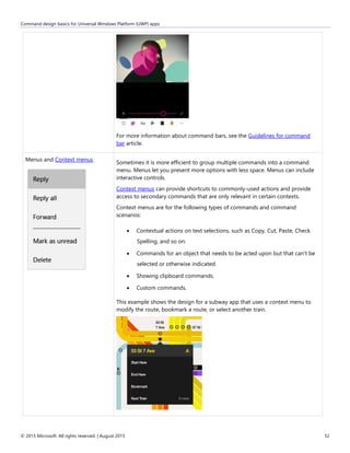 Command design basics for Universal Windows Platform (UWP) apps
© 2015 Microsoft. All rights reserved. | August 2015 52
For more information about command bars, see the Guidelines for command
bar article.
Menus and Context menus
Sometimes it is more efficient to group multiple commands into a command
menu. Menus let you present more options with less space. Menus can include
interactive controls.
Context menus can provide shortcuts to commonly-used actions and provide
access to secondary commands that are only relevant in certain contexts.
Context menus are for the following types of commands and command
scenarios:
 Contextual actions on text selections, such as Copy, Cut, Paste, Check
Spelling, and so on.
 Commands for an object that needs to be acted upon but that can't be
selected or otherwise indicated.
 Showing clipboard commands.
 Custom commands.
This example shows the design for a subway app that uses a context menu to
modify the route, bookmark a route, or select another train.
 