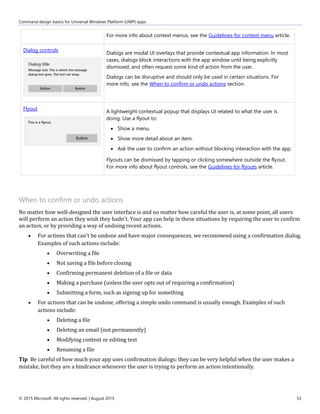 Command design basics for Universal Windows Platform (UWP) apps
© 2015 Microsoft. All rights reserved. | August 2015 53
For more info about context menus, see the Guidelines for context menu article.
Dialog controls
Dialogs are modal UI overlays that provide contextual app information. In most
cases, dialogs block interactions with the app window until being explicitly
dismissed, and often request some kind of action from the user.
Dialogs can be disruptive and should only be used in certain situations. For
more info, see the When to confirm or undo actions section.
Flyout
A lightweight contextual popup that displays UI related to what the user is
doing. Use a flyout to:
 Show a menu.
 Show more detail about an item.
 Ask the user to confirm an action without blocking interaction with the app.
Flyouts can be dismissed by tapping or clicking somewhere outside the flyout.
For more info about flyout controls, see the Guidelines for flyouts article.
When to confirm or undo actions
No matter how well-designed the user interface is and no matter how careful the user is, at some point, all users
will perform an action they wish they hadn't. Your app can help in these situations by requiring the user to confirm
an action, or by providing a way of undoing recent actions.
 For actions that can't be undone and have major consequences, we recommend using a confirmation dialog.
Examples of such actions include:
 Overwriting a file
 Not saving a file before closing
 Confirming permanent deletion of a file or data
 Making a purchase (unless the user opts out of requiring a confirmation)
 Submitting a form, such as signing up for something
 For actions that can be undone, offering a simple undo command is usually enough. Examples of such
actions include:
 Deleting a file
 Deleting an email (not permanently)
 Modifying content or editing text
 Renaming a file
Tip Be careful of how much your app uses confirmation dialogs; they can be very helpful when the user makes a
mistake, but they are a hindrance whenever the user is trying to perform an action intentionally.
 