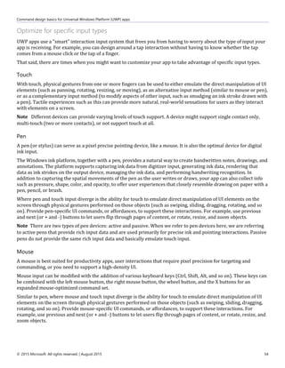 Command design basics for Universal Windows Platform (UWP) apps
© 2015 Microsoft. All rights reserved. | August 2015 54
Optimize for specific input types
UWP apps use a "smart" interaction input system that frees you from having to worry about the type of input your
app is receiving. For example, you can design around a tap interaction without having to know whether the tap
comes from a mouse click or the tap of a finger.
That said, there are times when you might want to customize your app to take advantage of specific input types.
Touch
With touch, physical gestures from one or more fingers can be used to either emulate the direct manipulation of UI
elements (such as panning, rotating, resizing, or moving), as an alternative input method (similar to mouse or pen),
or as a complementary input method (to modify aspects of other input, such as smudging an ink stroke drawn with
a pen). Tactile experiences such as this can provide more natural, real-world sensations for users as they interact
with elements on a screen.
Note Different devices can provide varying levels of touch support. A device might support single contact only,
multi-touch (two or more contacts), or not support touch at all.
Pen
A pen (or stylus) can serve as a pixel precise pointing device, like a mouse. It is also the optimal device for digital
ink input.
The Windows ink platform, together with a pen, provides a natural way to create handwritten notes, drawings, and
annotations. The platform supports capturing ink data from digitizer input, generating ink data, rendering that
data as ink strokes on the output device, managing the ink data, and performing handwriting recognition. In
addition to capturing the spatial movements of the pen as the user writes or draws, your app can also collect info
such as pressure, shape, color, and opacity, to offer user experiences that closely resemble drawing on paper with a
pen, pencil, or brush.
Where pen and touch input diverge is the ability for touch to emulate direct manipulation of UI elements on the
screen through physical gestures performed on those objects (such as swiping, sliding, dragging, rotating, and so
on). Provide pen-specific UI commands, or affordances, to support these interactions. For example, use previous
and next (or + and -) buttons to let users flip through pages of content, or rotate, resize, and zoom objects.
Note There are two types of pen devices: active and passive. When we refer to pen devices here, we are referring
to active pens that provide rich input data and are used primarily for precise ink and pointing interactions. Passive
pens do not provide the same rich input data and basically emulate touch input.
Mouse
A mouse is best suited for productivity apps, user interactions that require pixel precision for targeting and
commanding, or you need to support a high-density UI.
Mouse input can be modified with the addition of various keyboard keys (Ctrl, Shift, Alt, and so on). These keys can
be combined with the left mouse button, the right mouse button, the wheel button, and the X buttons for an
expanded mouse-optimized command set.
Similar to pen, where mouse and touch input diverge is the ability for touch to emulate direct manipulation of UI
elements on the screen through physical gestures performed on those objects (such as swiping, sliding, dragging,
rotating, and so on). Provide mouse-specific UI commands, or affordances, to support these interactions. For
example, use previous and next (or + and -) buttons to let users flip through pages of content, or rotate, resize, and
zoom objects.
 