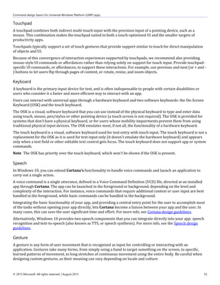 Command design basics for Universal Windows Platform (UWP) apps
© 2015 Microsoft. All rights reserved. | August 2015 55
Touchpad
A touchpad combines both indirect multi-touch input with the precision input of a pointing device, such as a
mouse. This combination makes the touchpad suited to both a touch-optimized UI and the smaller targets of
productivity apps.
Touchpads typically support a set of touch gestures that provide support similar to touch for direct manipulation
of objects and UI.
Because of this convergence of interaction experiences supported by touchpads, we recommend also providing
mouse-style UI commands or affordances rather than relying solely on support for touch input. Provide touchpad-
specific UI commands, or affordances, to support these interactions. For example, use previous and next (or + and -
) buttons to let users flip through pages of content, or rotate, resize, and zoom objects.
Keyboard
A keyboard is the primary input device for text, and is often indispensable to people with certain disabilities or
users who consider it a faster and more efficient way to interact with an app.
Users can interact with universal apps through a hardware keyboard and two software keyboards: the On-Screen
Keyboard (OSK) and the touch keyboard.
The OSK is a visual, software keyboard that you can use instead of the physical keyboard to type and enter data
using touch, mouse, pen/stylus or other pointing device (a touch screen is not required). The OSK is provided for
systems that don't have a physical keyboard, or for users whose mobility impairments prevent them from using
traditional physical input devices. The OSK emulates most, if not all, the functionality of a hardware keyboard.
The touch keyboard is a visual, software keyboard used for text entry with touch input. The touch keyboard is not a
replacement for the OSK as it is used for text input only (it doesn't emulate the hardware keyboard) and appears
only when a text field or other editable text control gets focus. The touch keyboard does not support app or system
commands.
Note The OSK has priority over the touch keyboard, which won't be shown if the OSK is present.
Speech
In Windows 10, you can extend Cortana's functionality to handle voice commands and launch an application to
carry out a single action.
A voice command is a single utterance, defined in a Voice Command Definition (VCD) file, directed at an installed
app through Cortana. The app can be launched in the foreground or background, depending on the level and
complexity of the interaction. For instance, voice commands that require additional context or user input are best
handled in the foreground, while basic commands can be handled in the background.
Integrating the basic functionality of your app, and providing a central entry point for the user to accomplish most
of the tasks without opening your app directly, lets Cortana become a liaison between your app and the user. In
many cases, this can save the user significant time and effort. For more info, see Cortana design guidelines.
Alternatively, Windows 10 provides two speech components that you can integrate directly into your app: speech
recognition and text-to-speech (also known as TTS, or speech synthesis). For more info, see the Speech design
guidelines.
Gesture
A gesture is any form of user movement that is recognized as input for controlling or interacting with an
application. Gestures take many forms, from simply using a hand to target something on the screen, to specific,
learned patterns of movement, to long stretches of continuous movement using the entire body. Be careful when
designing custom gestures, as their meaning can vary depending on locale and culture.
 