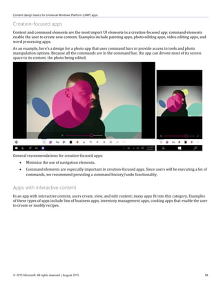 Content design basics for Universal Windows Platform (UWP) apps
© 2015 Microsoft. All rights reserved. | August 2015 58
Creation-focused apps
Content and command elements are the most import UI elements in a creation-focused app: command elements
enable the user to create new content. Examples include painting apps, photo editing apps, video editing apps, and
word processing apps.
As an example, here's a design for a photo app that uses command bars to provide access to tools and photo
manipulation options. Because all the commands are in the command bar, the app can devote most of its screen
space to its content, the photo being edited.
General recommendations for creation-focused apps:
 Minimize the use of navigation elements.
 Command elements are especially important in creation-focused apps. Since users will be executing a lot of
commands, we recommend providing a command history/undo functionality.
Apps with interactive content
In an app with interactive content, users create, view, and edit content; many apps fit into this category. Examples
of these types of apps include line of business apps, inventory management apps, cooking apps that enable the user
to create or modify recipes.
 