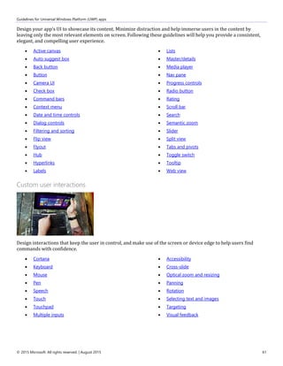Guidelines for Universal Windows Platform (UWP) apps
© 2015 Microsoft. All rights reserved. | August 2015 61
Design your app's UI to showcase its content. Minimize distraction and help immerse users in the content by
leaving only the most relevant elements on screen. Following these guidelines will help you provide a consistent,
elegant, and compelling user experience.
 Active canvas
 Auto suggest box
 Back button
 Button
 Camera UI
 Check box
 Command bars
 Context menu
 Date and time controls
 Dialog controls
 Filtering and sorting
 Flip view
 Flyout
 Hub
 Hyperlinks
 Labels
 Lists
 Master/details
 Media player
 Nav pane
 Progress controls
 Radio button
 Rating
 Scroll bar
 Search
 Semantic zoom
 Slider
 Split view
 Tabs and pivots
 Toggle switch
 Tooltip
 Web view
Custom user interactions
Design interactions that keep the user in control, and make use of the screen or device edge to help users find
commands with confidence.
 Cortana
 Keyboard
 Mouse
 Pen
 Speech
 Touch
 Touchpad
 Multiple inputs
 Accessibility
 Cross-slide
 Optical zoom and resizing
 Panning
 Rotation
 Selecting text and images
 Targeting
 Visual feedback
 