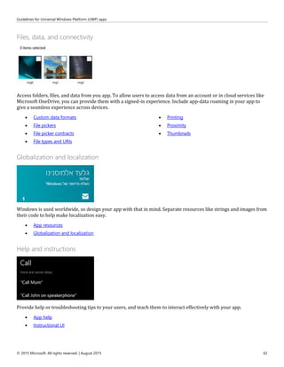 Guidelines for Universal Windows Platform (UWP) apps
© 2015 Microsoft. All rights reserved. | August 2015 62
Files, data, and connectivity
Access folders, files, and data from you app. To allow users to access data from an account or in cloud services like
Microsoft OneDrive, you can provide them with a signed-in experience. Include app-data roaming in your app to
give a seamless experience across devices.
 Custom data formats
 File pickers
 File picker contracts
 File types and URIs
 Printing
 Proximity
 Thumbnails
Globalization and localization
Windows is used worldwide, so design your app with that in mind. Separate resources like strings and images from
their code to help make localization easy.
 App resources
 Globalization and localization
Help and instructions
Provide help or troubleshooting tips to your users, and teach them to interact effectively with your app.
 App help
 Instructional UI
 