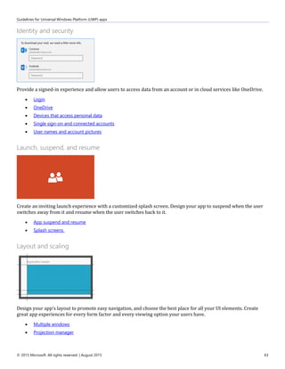 Guidelines for Universal Windows Platform (UWP) apps
© 2015 Microsoft. All rights reserved. | August 2015 63
Identity and security
Provide a signed-in experience and allow users to access data from an account or in cloud services like OneDrive.
 Login
 OneDrive
 Devices that access personal data
 Single sign-on and connected accounts
 User names and account pictures
Launch, suspend, and resume
Create an inviting launch experience with a customized splash screen. Design your app to suspend when the user
switches away from it and resume when the user switches back to it.
 App suspend and resume
 Splash screens
Layout and scaling
Design your app's layout to promote easy navigation, and choose the best place for all your UI elements. Create
great app experiences for every form factor and every viewing option your users have.
 Multiple windows
 Projection manager
 