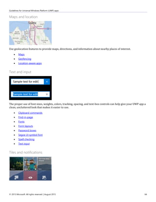 Guidelines for Universal Windows Platform (UWP) apps
© 2015 Microsoft. All rights reserved. | August 2015 64
Maps and location
Use geolocation features to provide maps, directions, and information about nearby places of interest.
 Maps
 Geofencing
 Location-aware apps
Text and input
The proper use of font sizes, weights, colors, tracking, spacing, and text-box controls can help give your UWP app a
clean, uncluttered look that makes it easier to use.
 Clipboard commands
 Find-in-page
 Fonts
 Form layouts
 Password boxes
 Segoe UI symbol font
 Spell checking
 Text input
Tiles and notifications
 