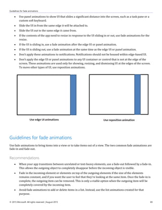 Guidelines for fade animations
© 2015 Microsoft. All rights reserved. | August 2015 69
 Use panel animations to show UI that slides a significant distance into the screen, such as a task pane or a
custom soft keyboard.
 Slide the UI in from the same edge it will be attached to.
 Slide the UI out to the same edge it came from.
 If the contents of the app need to resize in response to the UI sliding in or out, use fade animations for the
resize.
 If the UI is sliding in, use a fade animation after the edge UI or panel animation.
 If the UI is sliding out, use a fade animation at the same time as the edge UI or panel animation.
 Don't apply these animations to notifications. Notifications should not be housed within edge-based UI.
 Don't apply the edge UI or panel animations to any UI container or control that is not at the edge of the
screen. These animations are used only for showing, resizing, and dismissing UI at the edges of the screen.
To move other types of UI, use reposition animations.
Guidelines for fade animations
Use fade animations to bring items into a view or to take items out of a view. The two common fade animations are
fade-in and fade-out.
Recommendations
 When your app transitions between unrelated or text-heavy elements, use a fade-out followed by a fade-in.
This allows the outgoing object to completely disappear before the incoming object is visible.
 Fade in the incoming element or elements on top of the outgoing elements if the size of the elements
remains constant, and if you want the user to feel that they're looking at the same item. Once the fade-in is
complete, the outgoing item can be removed. This is only a viable option when the outgoing item will be
completely covered by the incoming item.
 Avoid fade animations to add or delete items in a list. Instead, use the list animations created for that
purpose.
 
