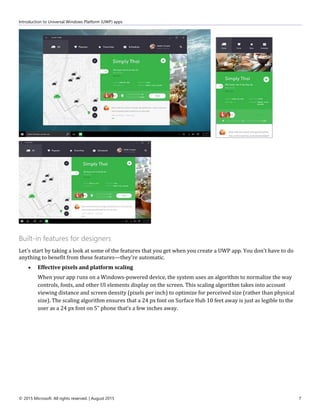 Introduction to Universal Windows Platform (UWP) apps
© 2015 Microsoft. All rights reserved. | August 2015 7
Built-in features for designers
Let's start by taking a look at some of the features that you get when you create a UWP app. You don't have to do
anything to benefit from these features—they're automatic.
 Effective pixels and platform scaling
When your app runs on a Windows-powered device, the system uses an algorithm to normalize the way
controls, fonts, and other UI elements display on the screen. This scaling algorithm takes into account
viewing distance and screen density (pixels per inch) to optimize for perceived size (rather than physical
size). The scaling algorithm ensures that a 24 px font on Surface Hub 10 feet away is just as legible to the
user as a 24 px font on 5” phone that's a few inches away.
 