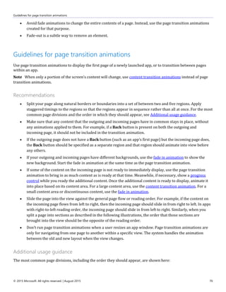 Guidelines for page transition animations
© 2015 Microsoft. All rights reserved. | August 2015 70
 Avoid fade animations to change the entire contents of a page. Instead, use the page transition animations
created for that purpose.
 Fade-out is a subtle way to remove an element.
Guidelines for page transition animations
Use page transition animations to display the first page of a newly launched app, or to transition between pages
within an app.
Note When only a portion of the screen's content will change, use content transition animations instead of page
transition animations.
Recommendations
 Split your page along natural borders or boundaries into a set of between two and five regions. Apply
staggered timings to the regions so that the regions appear in sequence rather than all at once. For the most
common page divisions and the order in which they should appear, see Additional usage guidance.
 Make sure that any content that the outgoing and incoming pages have in common stays in place, without
any animations applied to them. For example, if a Back button is present on both the outgoing and
incoming page, it should not be included in the transition animation.
 If the outgoing page does not have a Back button (such as an app's first page) but the incoming page does,
the Back button should be specified as a separate region and that region should animate into view before
any others.
 If your outgoing and incoming pages have different backgrounds, use the fade in animation to show the
new background. Start the fade in animation at the same time as the page transition animation.
 If some of the content on the incoming page is not ready to immediately display, use the page transition
animation to bring in as much content as is ready at that time. Meanwhile, if necessary, show a progress
control while you ready the additional content. Once the additional content is ready to display, animate it
into place based on its content area. For a large content area, use the content transition animation. For a
small content area or discontinuous content, use the fade in animation.
 Slide the page into the view against the general page flow or reading order. For example, if the content on
the incoming page flows from left to right, then the incoming page should slide in from right to left. In apps
with right-to-left reading order, the incoming page should slide in from left to right. Similarly, when you
split a page into sections as described in the following illustrations, the order that those sections are
brought into the view should be the opposite of the reading order.
 Don't run page transition animations when a user resizes an app window. Page transition animations are
only for navigating from one page to another within a specific view. The system handles the animation
between the old and new layout when the view changes.
Additional usage guidance
The most common page divisions, including the order they should appear, are shown here:
 