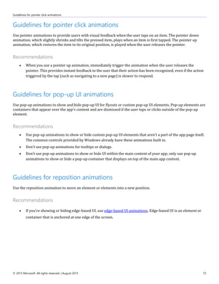 Guidelines for pointer click animations
© 2015 Microsoft. All rights reserved. | August 2015 72
Guidelines for pointer click animations
Use pointer animations to provide users with visual feedback when the user taps on an item. The pointer down
animation, which slightly shrinks and tilts the pressed item, plays when an item is first tapped. The pointer up
animation, which restores the item to its original position, is played when the user releases the pointer.
Recommendations
 When you use a pointer up animation, immediately trigger the animation when the user releases the
pointer. This provides instant feedback to the user that their action has been recognized, even if the action
triggered by the tap (such as navigating to a new page) is slower to respond.
Guidelines for pop-up UI animations
Use pop-up animations to show and hide pop-up UI for flyouts or custom pop-up UI elements. Pop-up elements are
containers that appear over the app's content and are dismissed if the user taps or clicks outside of the pop-up
element.
Recommendations
 Use pop-up animations to show or hide custom pop-up UI elements that aren't a part of the app page itself.
The common controls provided by Windows already have these animations built in.
 Don't use pop-up animations for tooltips or dialogs.
 Don't use pop-up animations to show or hide UI within the main content of your app; only use pop-up
animations to show or hide a pop-up container that displays on top of the main app content.
Guidelines for reposition animations
Use the reposition animation to move an element or elements into a new position.
Recommendations
 If you're showing or hiding edge-based UI, use edge-based UI animations. Edge-based UI is an element or
container that is anchored at one edge of the screen.
 