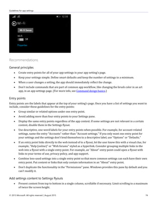 Guidelines for app settings
© 2015 Microsoft. All rights reserved. | August 2015 74
Recommendations
General principles
 Create entry points for all of your app settings in your app setting's page.
 Keep your settings simple. Define smart defaults and keep the number of settings to a minimum.
 When a user changes a setting, the app should immediately reflect the change.
 Don't include commands that are part of common app workflow, like changing the brush color in an art
app, in an app settings page. (For more info, see Command design basics.)
Entry points
Entry points are the labels that appear at the top of your setting's page. Once you have a list of settings you want to
include, consider these guidelines for the entry points:
 Group similar or related options under one entry point.
 Avoid adding more than four entry points to your Settings pane.
 Display the same entry points regardless of the app context. If some settings are not relevant in a certain
context, disable them in the Settings flyout.
 Use descriptive, one-word labels for your entry points when possible. For example, for account-related
settings, name the entry "Accounts" rather than "Account settings." If you only want one entry point for
your settings and the settings don't lend themselves to a descriptive label, use "Options" or "Defaults."
 If an entry point links directly to the web instead of to a flyout, let the user know this with a visual clue, for
example, "Help (online)" or "Web forums" styled as a hyperlink. Consider grouping multiple links to the
web into a flyout with a single entry point. For example, an "About" entry point could open a flyout with
links to your terms of use, privacy policy, and app support.
 Combine less-used settings into a single entry point so that more common settings can each have their own
entry point. Put content or links that only contain information in an "About" entry point.
 Don't duplicate the functionality in the "Permissions" pane. Windows provides this pane by default and you
can't modify it.
Add settings content to Settings flyouts
 Present content from top to bottom in a single column, scrollable if necessary. Limit scrolling to a maximum
of twice the screen height.
 