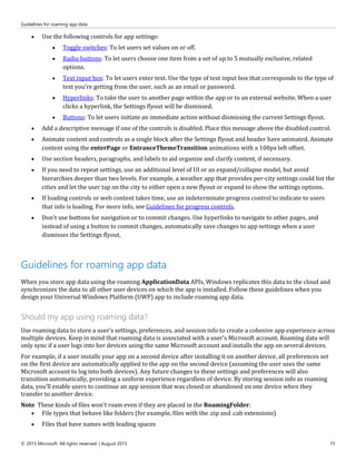 Guidelines for roaming app data
© 2015 Microsoft. All rights reserved. | August 2015 75
 Use the following controls for app settings:
 Toggle switches: To let users set values on or off.
 Radio buttons: To let users choose one item from a set of up to 5 mutually exclusive, related
options.
 Text input box: To let users enter text. Use the type of text input box that corresponds to the type of
text you're getting from the user, such as an email or password.
 Hyperlinks: To take the user to another page within the app or to an external website. When a user
clicks a hyperlink, the Settings flyout will be dismissed.
 Buttons: To let users initiate an immediate action without dismissing the current Settings flyout.
 Add a descriptive message if one of the controls is disabled. Place this message above the disabled control.
 Animate content and controls as a single block after the Settings flyout and header have animated. Animate
content using the enterPage or EntranceThemeTransition animations with a 100px left offset.
 Use section headers, paragraphs, and labels to aid organize and clarify content, if necessary.
 If you need to repeat settings, use an additional level of UI or an expand/collapse model, but avoid
hierarchies deeper than two levels. For example, a weather app that provides per-city settings could list the
cities and let the user tap on the city to either open a new flyout or expand to show the settings options.
 If loading controls or web content takes time, use an indeterminate progress control to indicate to users
that info is loading. For more info, see Guidelines for progress controls.
 Don't use buttons for navigation or to commit changes. Use hyperlinks to navigate to other pages, and
instead of using a button to commit changes, automatically save changes to app settings when a user
dismisses the Settings flyout.
Guidelines for roaming app data
When you store app data using the roaming ApplicationData APIs, Windows replicates this data to the cloud and
synchronizes the data to all other user devices on which the app is installed. Follow these guidelines when you
design your Universal Windows Platform (UWP) app to include roaming app data.
Should my app using roaming data?
Use roaming data to store a user's settings, preferences, and session info to create a cohesive app experience across
multiple devices. Keep in mind that roaming data is associated with a user's Microsoft account. Roaming data will
only sync if a user logs into her devices using the same Microsoft account and installs the app on several devices.
For example, if a user installs your app on a second device after installing it on another device, all preferences set
on the first device are automatically applied to the app on the second device (assuming the user uses the same
Microsoft account to log into both devices). Any future changes to these settings and preferences will also
transition automatically, providing a uniform experience regardless of device. By storing session info as roaming
data, you'll enable users to continue an app session that was closed or abandoned on one device when they
transfer to another device.
Note These kinds of files won't roam even if they are placed in the RoamingFolder:
 File types that behave like folders (for example, files with the .zip and .cab extensions)
 Files that have names with leading spaces
 