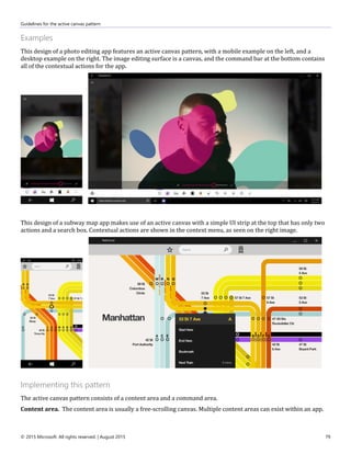 Guidelines for the active canvas pattern
© 2015 Microsoft. All rights reserved. | August 2015 79
Examples
This design of a photo editing app features an active canvas pattern, with a mobile example on the left, and a
desktop example on the right. The image editing surface is a canvas, and the command bar at the bottom contains
all of the contextual actions for the app.
This design of a subway map app makes use of an active canvas with a simple UI strip at the top that has only two
actions and a search box. Contextual actions are shown in the context menu, as seen on the right image.
Implementing this pattern
The active canvas pattern consists of a content area and a command area.
Content area. The content area is usually a free-scrolling canvas. Multiple content areas can exist within an app.
 
