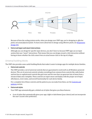 Introduction to Universal Windows Platform (UWP) apps
© 2015 Microsoft. All rights reserved. | August 2015 8
Because of how the scaling system works, when you design your UWP app, you're designing in effective
pixels, not actual physical pixels. To learn more about how to design using effective pixels, see Responsive
design 101.
 Universal input and smart interactions
Although you can design for specific input devices, you don't have to, because UWP apps use an input
system that uses "smart" interactions. That means that you can design around a click interaction without
having to know whether the click comes from an actual mouse click or the tap of a finger.
Universal building blocks
The UWP also provides some useful building blocks that make it easier to design apps for multiple device families.
 Universal controls
The UWP provides a set of universal controls that are guaranteed to work well on all Windows-powered
devices. This set of universal controls includes everything from common form controls like radio button
and text box to sophisticated controls like grid view and list view that can generate lists of items from a
stream of data and a template. These controls are input-aware and deploy with the proper set of input
affordances, event states, and overall functionality for each device family.
For a complete list of these controls and the patterns you can make from them, see the Controls and
patterns section.
 Universal styles
Your UWP app automatically gets a default set of styles that gives you these features:
 A set of styles that automatically gives your app a light or dark theme (your choice) and can incorporate
the user's accent color preference.
 