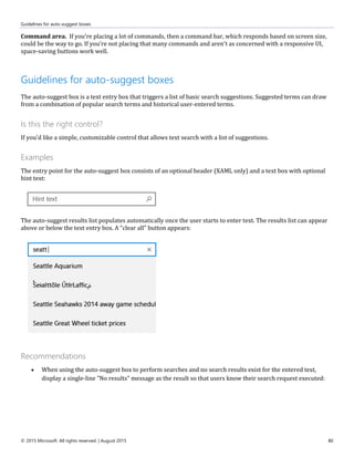 Guidelines for auto-suggest boxes
© 2015 Microsoft. All rights reserved. | August 2015 80
Command area. If you're placing a lot of commands, then a command bar, which responds based on screen size,
could be the way to go. If you're not placing that many commands and aren't as concerned with a responsive UI,
space-saving buttons work well.
Guidelines for auto-suggest boxes
The auto-suggest box is a text entry box that triggers a list of basic search suggestions. Suggested terms can draw
from a combination of popular search terms and historical user-entered terms.
Is this the right control?
If you'd like a simple, customizable control that allows text search with a list of suggestions.
Examples
The entry point for the auto-suggest box consists of an optional header (XAML only) and a text box with optional
hint text:
The auto-suggest results list populates automatically once the user starts to enter text. The results list can appear
above or below the text entry box. A "clear all" button appears:
Recommendations
 When using the auto-suggest box to perform searches and no search results exist for the entered text,
display a single-line "No results" message as the result so that users know their search request executed:
 