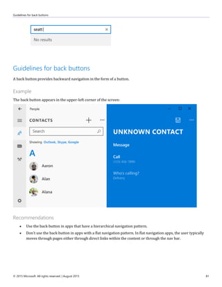 Guidelines for back buttons
© 2015 Microsoft. All rights reserved. | August 2015 81
Guidelines for back buttons
A back button provides backward navigation in the form of a button.
Example
The back button appears in the upper-left corner of the screen:
Recommendations
 Use the back button in apps that have a hierarchical navigation pattern.
 Don't use the back button in apps with a flat navigation pattern. In flat navigation apps, the user typically
moves through pages either through direct links within the content or through the nav bar.
 