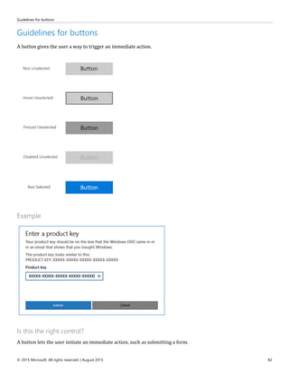 Guidelines for buttons
© 2015 Microsoft. All rights reserved. | August 2015 82
Guidelines for buttons
A button gives the user a way to trigger an immediate action.
Example
Is this the right control?
A button lets the user initiate an immediate action, such as submitting a form.
 