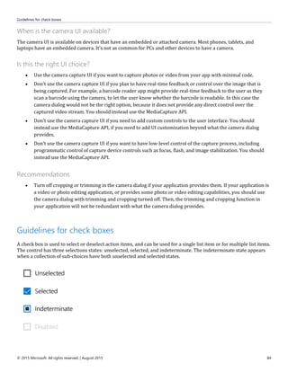 Guidelines for check boxes
© 2015 Microsoft. All rights reserved. | August 2015 84
When is the camera UI available?
The camera UI is available on devices that have an embedded or attached camera. Most phones, tablets, and
laptops have an embedded camera. It's not as common for PCs and other devices to have a camera.
Is this the right UI choice?
 Use the camera capture UI if you want to capture photos or video from your app with minimal code.
 Don't use the camera capture UI if you plan to have real-time feedback or control over the image that is
being captured. For example, a barcode reader app might provide real-time feedback to the user as they
scan a barcode using the camera, to let the user know whether the barcode is readable. In this case the
camera dialog would not be the right option, because it does not provide any direct control over the
captured video stream. You should instead use the MediaCapture API.
 Don't use the camera capture UI if you need to add custom controls to the user interface. You should
instead use the MediaCapture API, if you need to add UI customization beyond what the camera dialog
provides.
 Don't use the camera capture UI if you want to have low-level control of the capture process, including
programmatic control of capture device controls such as focus, flash, and image stabilization. You should
instead use the MediaCapture API.
Recommendations
 Turn off cropping or trimming in the camera dialog if your application provides them. If your application is
a video or photo editing application, or provides some photo or video editing capabilities, you should use
the camera dialog with trimming and cropping turned off. Then, the trimming and cropping function in
your application will not be redundant with what the camera dialog provides.
Guidelines for check boxes
A check box is used to select or deselect action items, and can be used for a single list item or for multiple list items.
The control has three selections states: unselected, selected, and indeterminate. The indeterminate state appears
when a collection of sub-choices have both unselected and selected states.
 