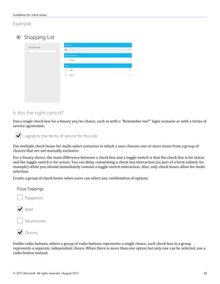 Guidelines for check boxes
© 2015 Microsoft. All rights reserved. | August 2015 85
Example
Is this the right control?
Use a single check box for a binary yes/no choice, such as with a "Remember me?" login scenario or with a terms of
service agreement.
Use multiple check boxes for multi-select scenarios in which a user chooses one or more items from a group of
choices that are not mutually exclusive.
For a binary choice, the main difference between a check box and a toggle switch is that the check box is for status
and the toggle switch is for action. You can delay committing a check box interaction (as part of a form submit, for
example) while you should immediately commit a toggle switch interaction. Also, only check boxes allow for multi-
selection.
Create a group of check boxes when users can select any combination of options.
Unlike radio buttons, where a group of radio buttons represents a single choice, each check box in a group
represents a separate, independent choice. When there is more than one option but only one can be selected, use a
radio button instead.
 