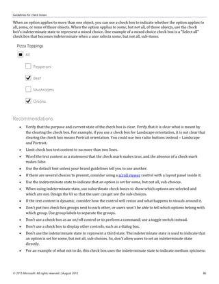 Guidelines for check boxes
© 2015 Microsoft. All rights reserved. | August 2015 86
When an option applies to more than one object, you can use a check box to indicate whether the option applies to
all, some, or none of those objects. When the option applies to some, but not all, of those objects, use the check
box's indeterminate state to represent a mixed choice. One example of a mixed choice check box is a "Select all"
check box that becomes indeterminate when a user selects some, but not all, sub-items.
Recommendations
 Verify that the purpose and current state of the check box is clear. Verify that it is clear what is meant by
the clearing the check box. For example, if you use a check box for Landscape orientation, it is not clear that
clearing the check box means Portrait orientation. You could use two radio buttons instead – Landscape
and Portrait.
 Limit check box text content to no more than two lines.
 Word the text content as a statement that the check mark makes true, and the absence of a check mark
makes false.
 Use the default font unless your brand guidelines tell you to use another.
 If there are several choices to present, consider using a scroll viewer control with a layout panel inside it.
 Use the indeterminate state to indicate that an option is set for some, but not all, sub-choices.
 When using indeterminate state, use subordinate check boxes to show which options are selected and
which are not. Design the UI so that the user can get see the sub-choices.
 If the text content is dynamic, consider how the control will resize and what happens to visuals around it.
 Don't put two check box groups next to each other, or users won't be able to tell which options belong with
which group. Use group labels to separate the groups.
 Don't use a check box as an on/off control or to perform a command; use a toggle switch instead.
 Don't use a check box to display other controls, such as a dialog box.
 Don't use the indeterminate state to represent a third state. The indeterminate state is used to indicate that
an option is set for some, but not all, sub-choices. So, don't allow users to set an indeterminate state
directly.
 For an example of what not to do, this check box uses the indeterminate state to indicate medium spiciness:
 