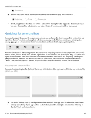 Guidelines for command bars
© 2015 Microsoft. All rights reserved. | August 2015 87
 Instead, use a radio button group that has three options: Not spicy, Spicy, and Extra spicy.
 (HTML only) Enclose the check box within a label so that clicking the label toggles the check box. Doing so
increases the size of the selection area and makes the check box more accessible to touch users.
Guidelines for command bars
Command bars provide users with easy access to actions, and can be used to show commands or options that are
specific to the user's context, such as a photo selection or drawing mode. They can also be used for navigation
among app pages or between app sections. Command bars can be used with any navigation pattern.
Command bars consist of two components: the action space, for placing commands or nav items that you want to
remain visible, and the "More" area, which is represented on the command bar as an ellipsis [•••]. The "More" area
opens a drop-down list view menu for commands and nav items that are accessed less frequently. Selecting the
[•••] button opens the menu and reveals text labels for each item in the action space. If no items exist within
"More," then the drop-down isn't opened, though text labels are still revealed for items in the action space.
Placement of command bar
Command bars can be placed at the top of the screen, at the bottom of the screen, at both the top and bottom of the
screen, and inline.
 For mobile devices, if you're placing just one command bar in your app, put it at the bottom of the screen
for easy reachability. If your app has tabs on the bottom, consider placing the command bar at the top so
that the UI isn't too bottom-heavy.
 