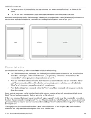 Guidelines for command bars
© 2015 Microsoft. All rights reserved. | August 2015 88
 For larger screens, if you're placing just one command bar, we recommend placing it at the top of the
screen.
 You can also place command bars inline, so that people can use them for contextual actions.
Command bars can be placed in the following screen regions on single-view screens (left example) and on multi-
view screens (right example). Inline command bars can be placed anywhere in the action space.
Placement of actions
Prioritize the actions that go in the command bar based on their visibility.
 Place the most important commands, the ones that you want to remain visible in the bar, in the first few
slots of the action space. On the smallest screens (320 epx width), between 2-4 items will fit in the
command bar's action space, depending on other on-screen UI.
 Place less-important commands later in the bar's action space or within the first few slots of the "More"
area. These commands will be visible when the bar has enough screen real estate, but will fall into the
"More" area's drop-down menu when there isn't enough room.
 Place the least-important commands within the "More" area. These commands will always appear in the
drop-down menu.
Items in the actions space can be visualized with either icons or buttons. When only using icons, include a text
label. The text label appears under the icon when the [•••] is selected.
If there is a command that would appear consistently across pages, it's best to keep that command in a consistent
location. We recommended placing Accept, Yes, and OK commands to the left of Reject, No, and Cancel. Consistency
gives users the confidence to move around the system and helps them transfer their knowledge of app navigation
from app to app.
Although you can place all actions within the "More" drop-down menu so that only the [•••] is visible on the
command bar, keep in mind that hiding all actions could confuse users.
 