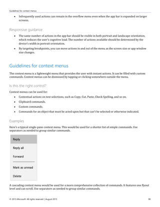 Guidelines for context menus
© 2015 Microsoft. All rights reserved. | August 2015 90
 Infrequently used actions can remain in the overflow menu even when the app bar is expanded on larger
screens.
Responsive guidance
 The same number of actions in the app bar should be visible in both portrait and landscape orientation,
which reduces the user's cognitive load. The number of actions available should be determined by the
device's width in portrait orientation.
 By targeting breakpoints, you can move actions in and out of the menu as the screen size or app window
size changes.
Guidelines for context menus
The context menu is a lightweight menu that provides the user with instant actions. It can be filled with custom
commands. Context menus can be dismissed by tapping or clicking somewhere outside the menu.
Is this the right control?
Context menus can be used for:
 Contextual actions on text selections, such as Copy, Cut, Paste, Check Spelling, and so on.
 Clipboard commands.
 Custom commands.
 Commands for an object that must be acted upon but that can't be selected or otherwise indicated.
Examples
Here's a typical single-pane context menu. This would be used for a shorter list of simple commands. Use
separators as needed to group similar commands.
A cascading context menu would be used for a more comprehensive collection of commands. It features one flyout
level and can scroll. Use separators as needed to group similar commands.
 