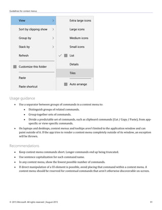 Guidelines for context menus
© 2015 Microsoft. All rights reserved. | August 2015 91
Usage guidance
 Use a separator between groups of commands in a context menu to:
 Distinguish groups of related commands.
 Group together sets of commands.
 Divide a predictable set of commands, such as clipboard commands (Cut / Copy / Paste), from app-
specific or view-specific commands.
 On laptops and desktops, context menus and tooltips aren't limited to the application window and can
paint outside of it. If the app tries to render a context menu completely outside of its window, an exception
will be thrown.
Recommendations
 Keep context menu commands short. Longer commands end up being truncated.
 Use sentence capitalization for each command name.
 In any context menu, show the fewest possible number of commands.
 If direct manipulation of a UI element is possible, avoid placing that command within a context menu. A
context menu should be reserved for contextual commands that aren't otherwise discoverable on-screen.
 