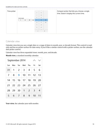 Guidelines for date and time controls
© 2015 Microsoft. All rights reserved. | August 2015 93
Time picker Compact picker that lets you choose a single
time. Doesn't display the current time.
Calendar view
Calendar view lets you see a single date or a range of dates in month, year, or decade format. This control is read-
only and has no picker surface for date entry. If you'd like a similar control with a picker surface, see the calendar
date picker control.
Calendar view has three expanded views: month, year, and decade.
Month view, a standard monthly calendar:
Year view, the calendar year with months:
 