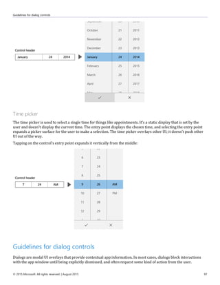 Guidelines for dialog controls
© 2015 Microsoft. All rights reserved. | August 2015 97
Time picker
The time picker is used to select a single time for things like appointments. It's a static display that is set by the
user and doesn't display the current time. The entry point displays the chosen time, and selecting the entry point
expands a picker surface for the user to make a selection. The time picker overlays other UI; it doesn't push other
UI out of the way.
Tapping on the control's entry point expands it vertically from the middle:
Guidelines for dialog controls
Dialogs are modal UI overlays that provide contextual app information. In most cases, dialogs block interactions
with the app window until being explicitly dismissed, and often request some kind of action from the user.
 