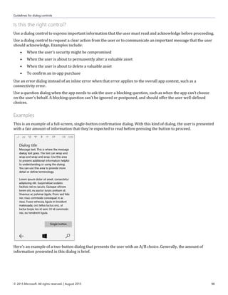 Guidelines for dialog controls
© 2015 Microsoft. All rights reserved. | August 2015 98
Is this the right control?
Use a dialog control to express important information that the user must read and acknowledge before proceeding.
Use a dialog control to request a clear action from the user or to communicate an important message that the user
should acknowledge. Examples include:
 When the user's security might be compromised
 When the user is about to permanently alter a valuable asset
 When the user is about to delete a valuable asset
 To confirm an in-app purchase
Use an error dialog instead of an inline error when that error applies to the overall app context, such as a
connectivity error.
Use a question dialog when the app needs to ask the user a blocking question, such as when the app can't choose
on the user's behalf. A blocking question can't be ignored or postponed, and should offer the user well-defined
choices.
Examples
This is an example of a full-screen, single-button confirmation dialog. With this kind of dialog, the user is presented
with a fair amount of information that they're expected to read before pressing the button to proceed.
Here's an example of a two-button dialog that presents the user with an A/B choice. Generally, the amount of
information presented in this dialog is brief.
 