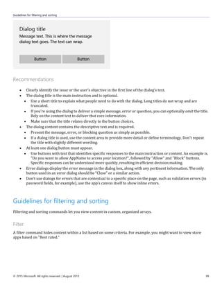 Guidelines for filtering and sorting
© 2015 Microsoft. All rights reserved. | August 2015 99
Recommendations
 Clearly identify the issue or the user's objective in the first line of the dialog's text.
 The dialog title is the main instruction and is optional.
 Use a short title to explain what people need to do with the dialog. Long titles do not wrap and are
truncated.
 If you're using the dialog to deliver a simple message, error or question, you can optionally omit the title.
Rely on the content text to deliver that core information.
 Make sure that the title relates directly to the button choices.
 The dialog content contains the descriptive text and is required.
 Present the message, error, or blocking question as simply as possible.
 If a dialog title is used, use the content area to provide more detail or define terminology. Don't repeat
the title with slightly different wording.
 At least one dialog button must appear.
 Use buttons with text that identifies specific responses to the main instruction or content. An example is,
"Do you want to allow AppName to access your location?", followed by "Allow" and "Block" buttons.
Specific responses can be understood more quickly, resulting in efficient decision making.
 Error dialogs display the error message in the dialog box, along with any pertinent information. The only
button used in an error dialog should be “Close” or a similar action.
 Don't use dialogs for errors that are contextual to a specific place on the page, such as validation errors (in
password fields, for example), use the app's canvas itself to show inline errors.
Guidelines for filtering and sorting
Filtering and sorting commands let you view content in custom, organized arrays.
Filter
A filter command hides content within a list based on some criteria. For example, you might want to view store
apps based on "Best rated."
 