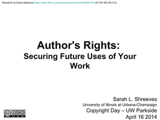 Author's Rights:
Securing Future Uses of Your
Work
Sarah L. Shreeves
University of Illinois at Urbana-Champaign
Copyright Day – UW Parkside
April 16 2014
Research by Dayna Batemen https://www.flickr.com/photos/suttonhoo22/305806118/ (CC BY-NC-SA 2.0)
 