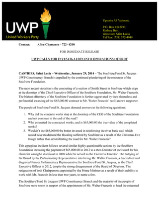 Upstairs AF Valmont,
P.O. Box RB 2497,
Rodney Bay,
Gros Islet, Saint Lucia
Tel/Fax: (758) 572-4949

Contact:

Allen Chastanet – 722- 4200
FOR IMMEDIATE RELEASE
UWP CALLS FOR INVESTIGATION INTO OPERATIONS OF SRDF

CASTRIES, Saint Lucia – Wednesday, January 29, 2014 – The Soufriere/Fond St. Jacques
UWP Constituency Branch is appalled by the continued plundering of the resources of the
Soufriere Foundation.
The most recent violation is the concreting of a section of Smith Street in Soufriere which stops
at the doorstep of the Chief Executive Officer of the Soufriere Foundation, Mr. Walter Francois.
The blatant effrontery of the Soufriere Foundation is further aggravated by their shameless and
preferential awarding of the $65,000.00 contract to Mr. Walter Francois’ well-known supporter.
The people of Soufriere/Fond St. Jacques demand answers to the following questions:
1. Why did the concrete works stop at the doorstep of the CEO of the Soufriere Foundation
and not continue to the end of the road?
2. Who estimated the contracted works; and is $65,000.00 the true value of the completed
works?
3. Wouldn’t the $65,000.00 be better invested in reinforcing the river bank wall which
would have moderated the flooding suffered by Soufriere as a result of the Christmas Eve
trough rather than rehabilitating the road for Mr. Walter Francois?
This egregious incident follows several similar highly questionable actions by the Soufriere
Foundation including the payment of $65,000.00 in 2012 to a then Director of the Board for his
claim for wrongful dismissal in 2008 while he served as the Executive Director. The bullying of
the Board by the Parliamentary Representative into hiring Mr. Walter Francois, a discredited and
disgraced former Parliamentary Representative for Soufriere/Fond St. Jacques, as the Chief
Executive Officer in 2012, despite the strong disagreement of the Board of Directors. The
resignation of both Chairpersons appointed by the Prime Minister as a result of their inability to
work with Mr. Francois in less than two years, to name a few.
The Soufriere/Fond St. Jacques UWP Constituency Branch and the majority of the people of
Soufriere were never in support of the appointment of Mr. Walter Francois to head the esteemed

 