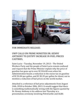  

	
  

FOR	
  IMMEDIATE	
  RELEASE:	
  
	
  
UWP	
  CALLS	
  ON	
  PRIME	
  MINISTER	
  DR.	
  KENNY	
  
ANTHONY	
  TO	
  JUSTIFY	
  INCREASE	
  IN	
  FUEL	
  PRICES	
  
CASTRIES,	
  	
  
	
  

Saint	
  Lucia	
  –	
  Tuesday,	
  November	
  19,	
  2013	
  –	
  The	
  United	
  
Workers	
  Party	
  and	
  the	
  people	
  of	
  Saint	
  Lucia	
  remain	
  confused	
  
and	
  request	
  that	
  the	
  Prime	
  Minister	
  explain	
  why	
  the	
  price	
  of	
  
gasoline	
  has	
  gone	
  up	
  to	
  over	
  EC	
  $16.00	
  even	
  when	
  his	
  
Administration	
  boasts	
  a	
  reduction	
  in	
  the	
  excise	
  tax	
  on	
  gasoline	
  
of	
  EC	
  $1.84	
  per	
  gallon,	
  and	
  EC	
  $2.35	
  per	
  gallon	
  for	
  diesel,	
  not	
  to	
  
mention	
  a	
  reduction	
  of	
  fuel	
  prices	
  on	
  the	
  world	
  market.	
  	
  
	
  
Attached	
  is	
  a	
  reference	
  of	
  fuel	
  price	
  adjustments	
  from	
  August	
  
24th,	
  2010	
  to	
  October	
  28th,	
  2013.	
  It	
  would	
  suggest	
  that	
  there	
  
is	
  something	
  mathematically	
  wrong	
  with	
  the	
  figures	
  quoted	
  by	
  
Dr.	
  Kenny	
  Anthony	
  is	
  his	
  address	
  last	
  Thursday	
  at	
  a	
  
presentation	
  ceremony	
  involving	
  PetroCaribe	
  and	
  ALBA	
  

 