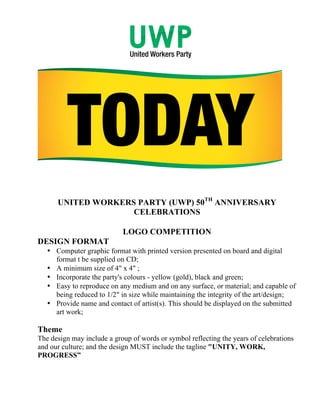 UNITED WORKERS PARTY (UWP) 50TH ANNIVERSARY
CELEBRATIONS
	
  
LOGO COMPETITION
DESIGN FORMAT
• Computer graphic format with printed version presented on board and digital
format t be supplied on CD;
• A minimum size of 4" x 4" ;
• Incorporate the party's colours - yellow (gold), black and green;
• Easy to reproduce on any medium and on any surface, or material; and capable of
being reduced to 1/2" in size while maintaining the integrity of the art/design;
• Provide name and contact of artist(s). This should be displayed on the submitted
art work;

Theme
The design may include a group of words or symbol reflecting the years of celebrations
and our culture; and the design MUST include the tagline "UNITY, WORK,
PROGRESS”

 