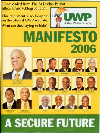 Downloaded from The St.Lucian Patriot
    http://758now.blogspot.com            -                                                                       .......




    This document is no longer available
    on the official UWP website.
                                                                                                                 United Workers Party
    What are they trying to hide?




                                          ..
                                                                                                                                  2006

                      Sir John G.M.Compton
                         Political Leader
                      MICOUD NORTH




               1:.4
              tr~
      LenardSpiderMontoute             Dr.KeithMondesir                  GuyMayers          Dr. Ulric Mondesir               Marcus
                                                                                                                                  Nicholas    Dr. Keith St.Aimee
                                                                      CASTRIES   EAST     VIEUXFORT SOUTH                   OENNERY   NORTH        LABORIE
       DePUtyPolideal Leader         Deputy Political Leader
          GROS ISLET              ANSE LA RAYE & CANARIES




. .A SECURE FUTURE
:
       .      .. .
                                                               _~_'                     '-'__
                                                                                           .,,1                                 "             .                    "'~'_
 