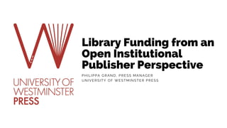 Library Funding from an
Open Institutional
Publisher Perspective
PHILIPPA GRAND, PRESS MANAGER
UNIVERSITY OF WESTMINSTER PRESS
 