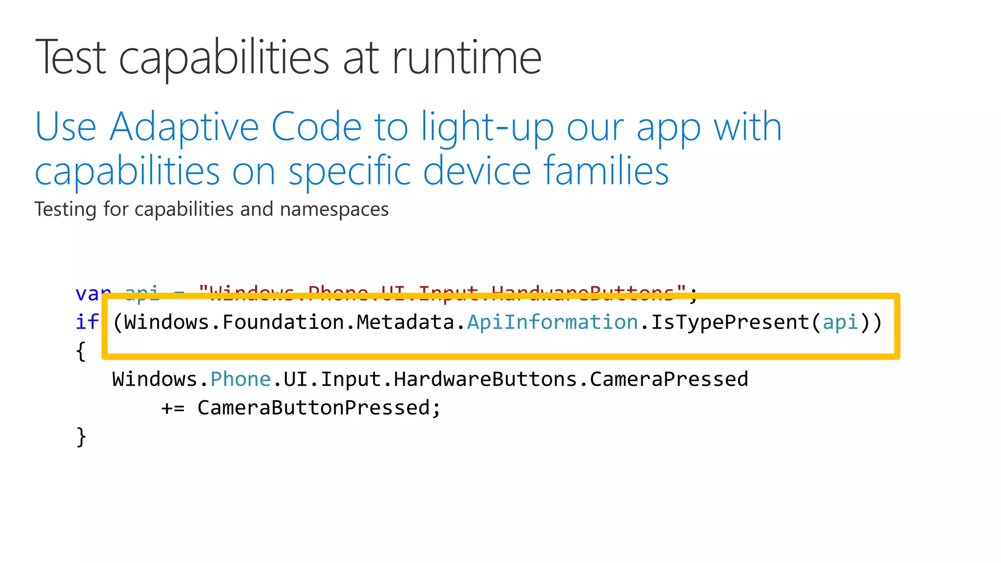 var api = "Windows.Phone.UI.Input.HardwareButtons"; if (Windows.Foundation.Metadata.ApiInformation.IsTypePresent(api)) { Windows.Phone.UI.Input.HardwareButtons.CameraPressed += CameraButtonPressed; } 