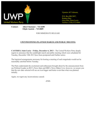 Upstairs AF Valmont,
P.O. Box RB 2497,
Rodney Bay,
Gros Islet, Saint Lucia
Tel/Fax: (758) 572-4949

Contact:

Allen Chastanet – 722-4200
Elijah Anatole – 723-0809
FOR IMMEDIATE RELEASE

UWP POSTPONES PLANNED MARCH AND PUBLIC MEETING

CASTRIES, Saint Lucia – Friday, December 6, 2013 – The United Workers Party deeply
regrets to announce that the candlelight march and public meeting which were scheduled for
Tuesday, December 10th 2013 have been postponed until further notice.
The logistical arrangements necessary for hosting a meeting of such magnitude would not be
reasonably satisfied before Tuesday.
The Party understands the excitement and enthusiasm brought about by the announcement from
our Political Leader on RCI’s News Spin and DBS’s News Maker Live, however, we assure you
that the new date selected will see an even bigger and better event than what was planned
initially.
Again, we regret any inconvenience caused.
-END-

 