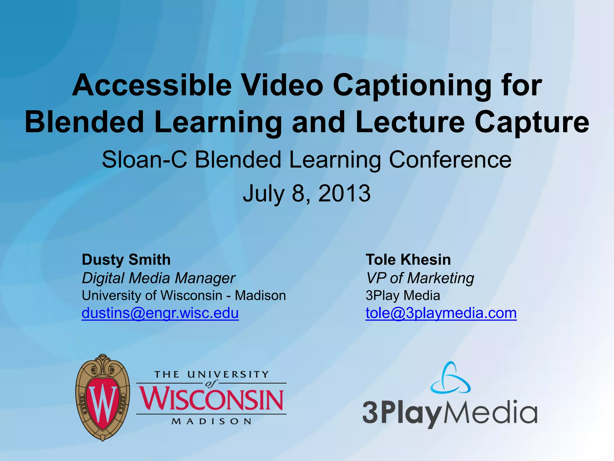 Accessible Video Captioning for
Blended Learning and Lecture Capture
Sloan-C Blended Learning Conference
July 8, 2013
Dusty Smith
Digital Media Manager

Tole Khesin
VP of Marketing

University of Wisconsin - Madison

3Play Media

dustins@engr.wisc.edu

tole@3playmedia.com

 