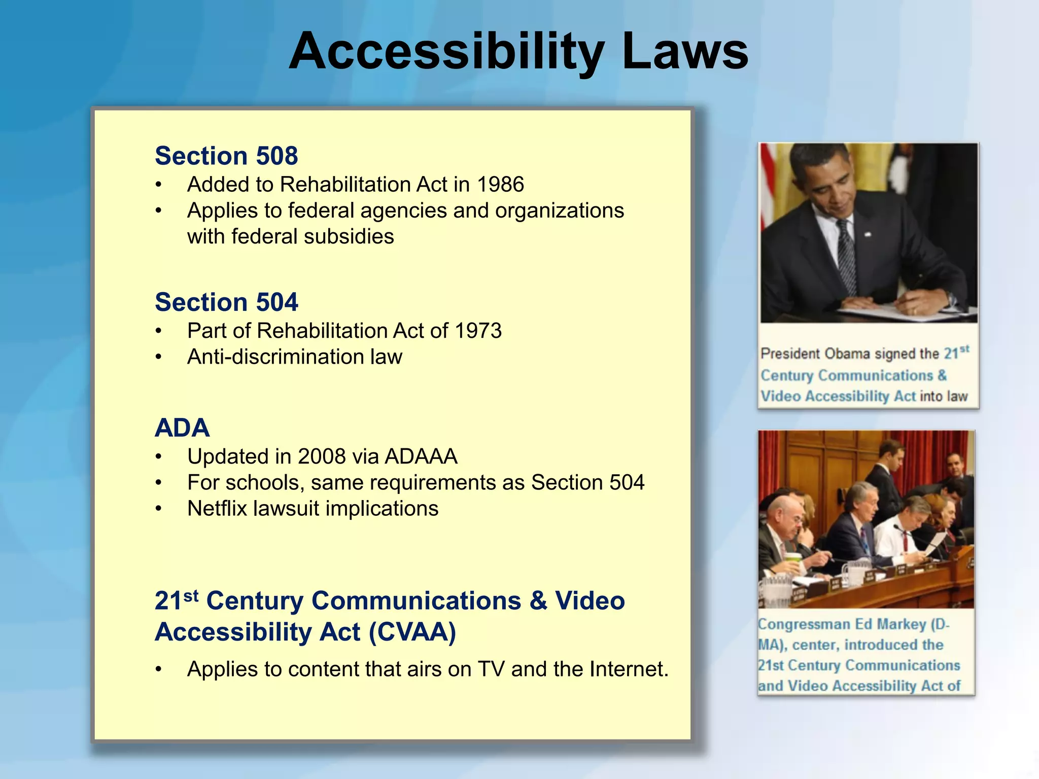 Accessibility Laws
Section 508
•
•

Added to Rehabilitation Act in 1986
Applies to federal agencies and organizations
with federal subsidies

Section 504
•
•

Part of Rehabilitation Act of 1973
Anti-discrimination law

ADA
•
•
•

Updated in 2008 via ADAAA
For schools, same requirements as Section 504
Netflix lawsuit implications

21st Century Communications & Video
Accessibility Act (CVAA)
•

Applies to content that airs on TV and the Internet.

 