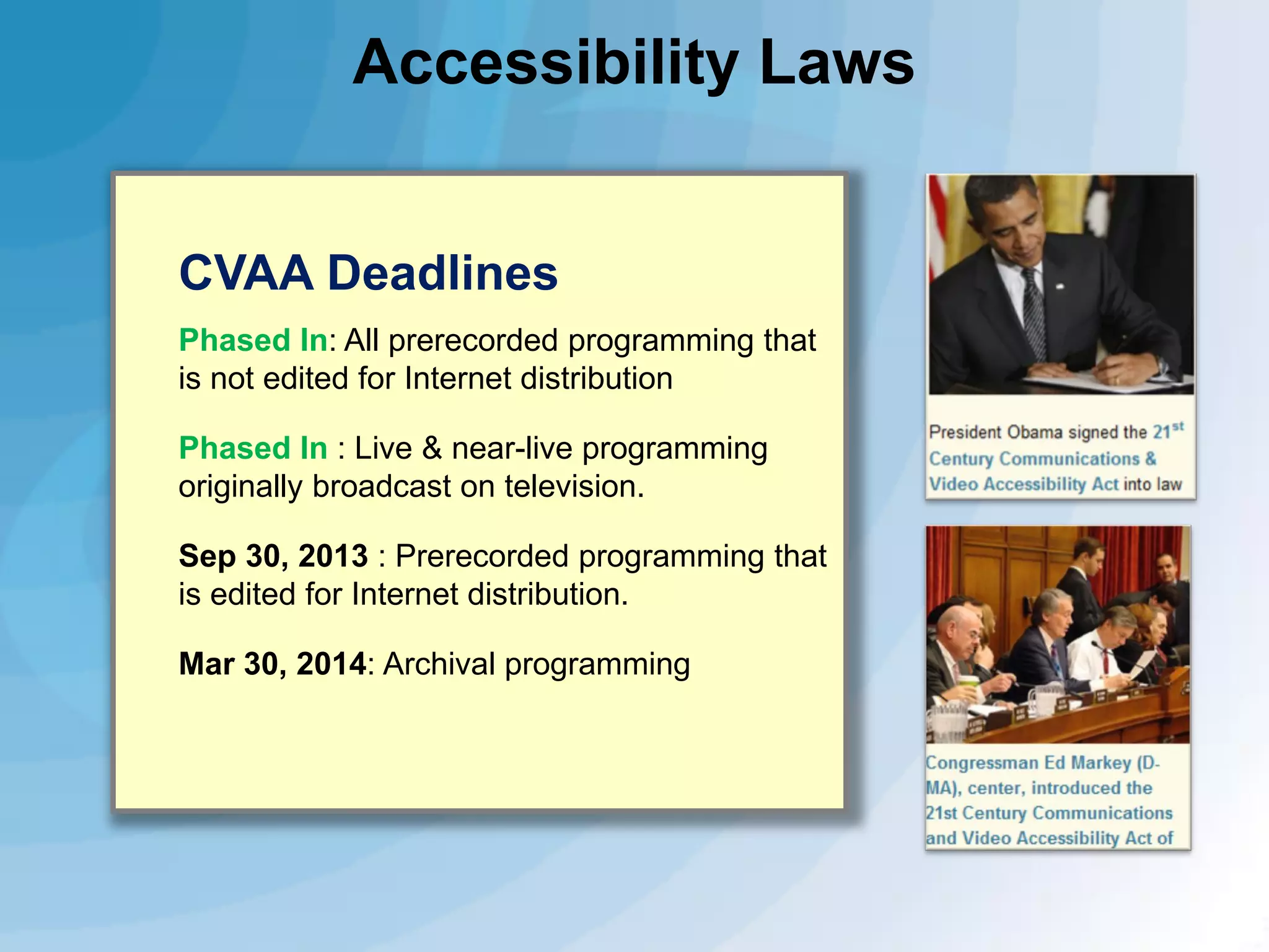 Accessibility Laws
CVAA Deadlines
Phased In: All prerecorded programming that
is not edited for Internet distribution
Phased In : Live & near-live programming
originally broadcast on television.
Sep 30, 2013 : Prerecorded programming that
is edited for Internet distribution.
Mar 30, 2014: Archival programming

 