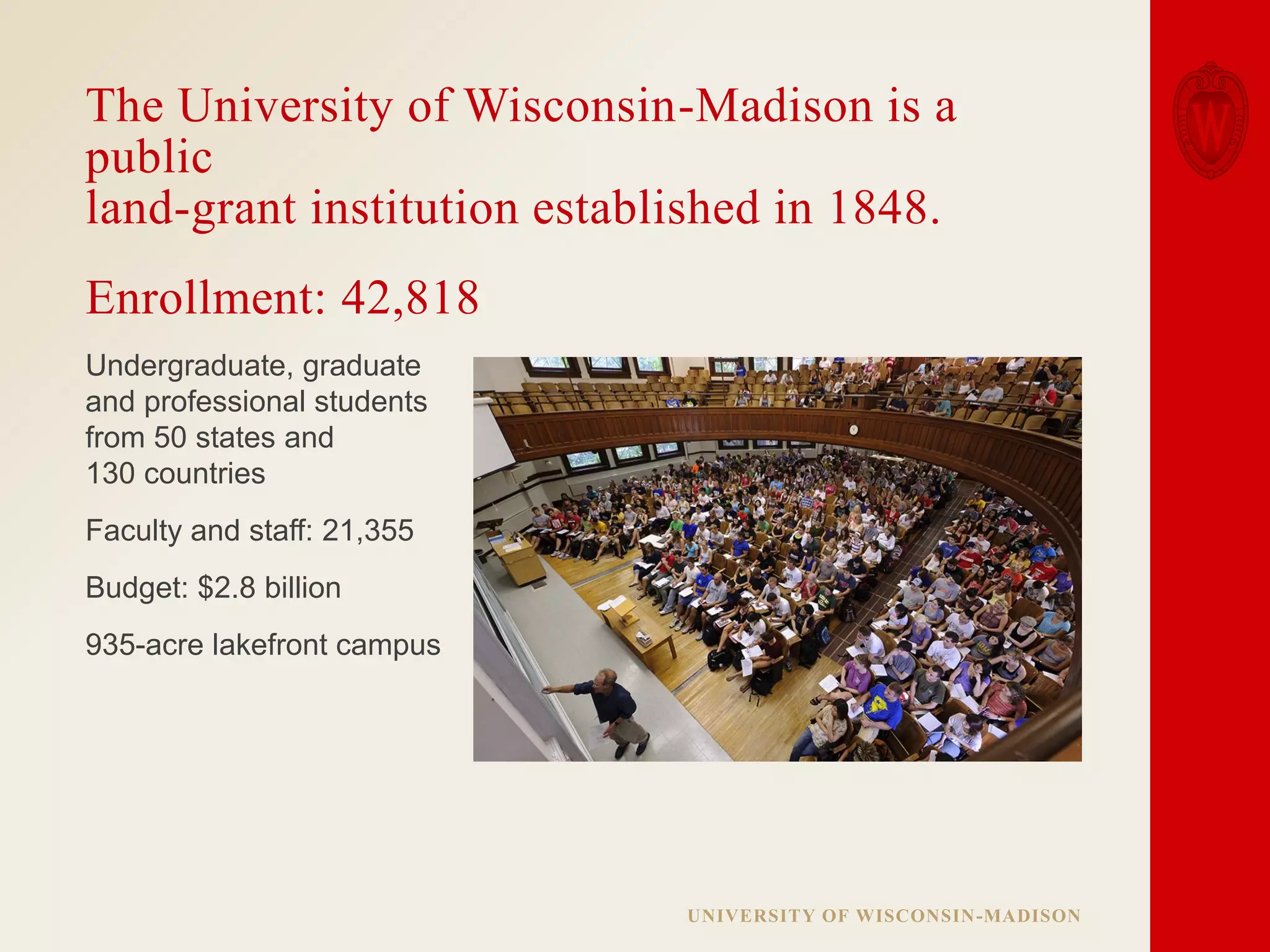 The University of Wisconsin-Madison is a
public
land-grant institution established in 1848.
Enrollment: 42,818
Undergraduate, graduate
and professional students
from 50 states and
130 countries
Faculty and staff: 21,355
Budget: $2.8 billion
935-acre lakefront campus

UNIVERSITY OF WISCONSIN-MADISON

 