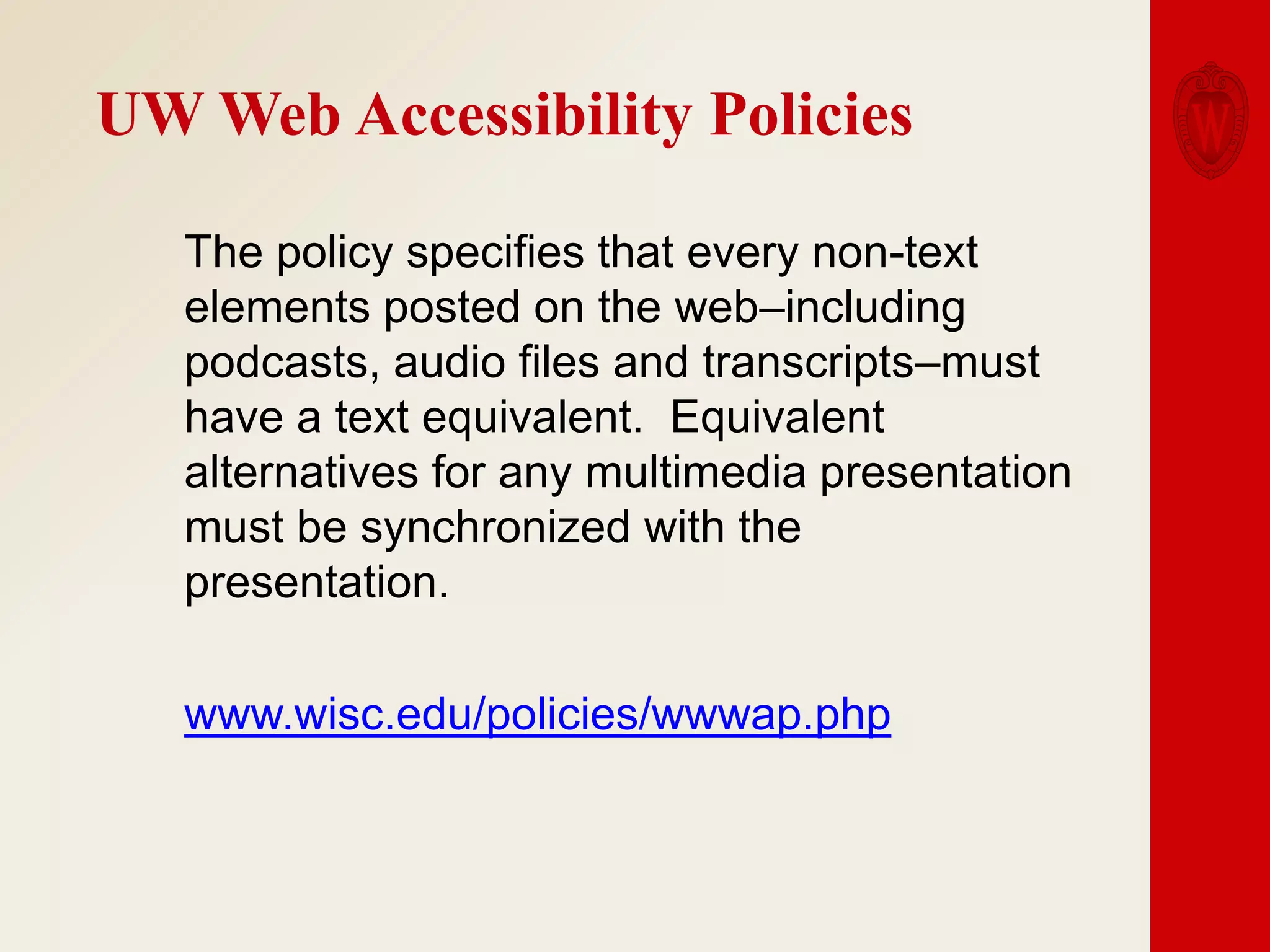 UW Web Accessibility Policies
The policy specifies that every non-text
elements posted on the web–including
podcasts, audio files and transcripts–must
have a text equivalent. Equivalent
alternatives for any multimedia presentation
must be synchronized with the
presentation.
www.wisc.edu/policies/wwwap.php

 
