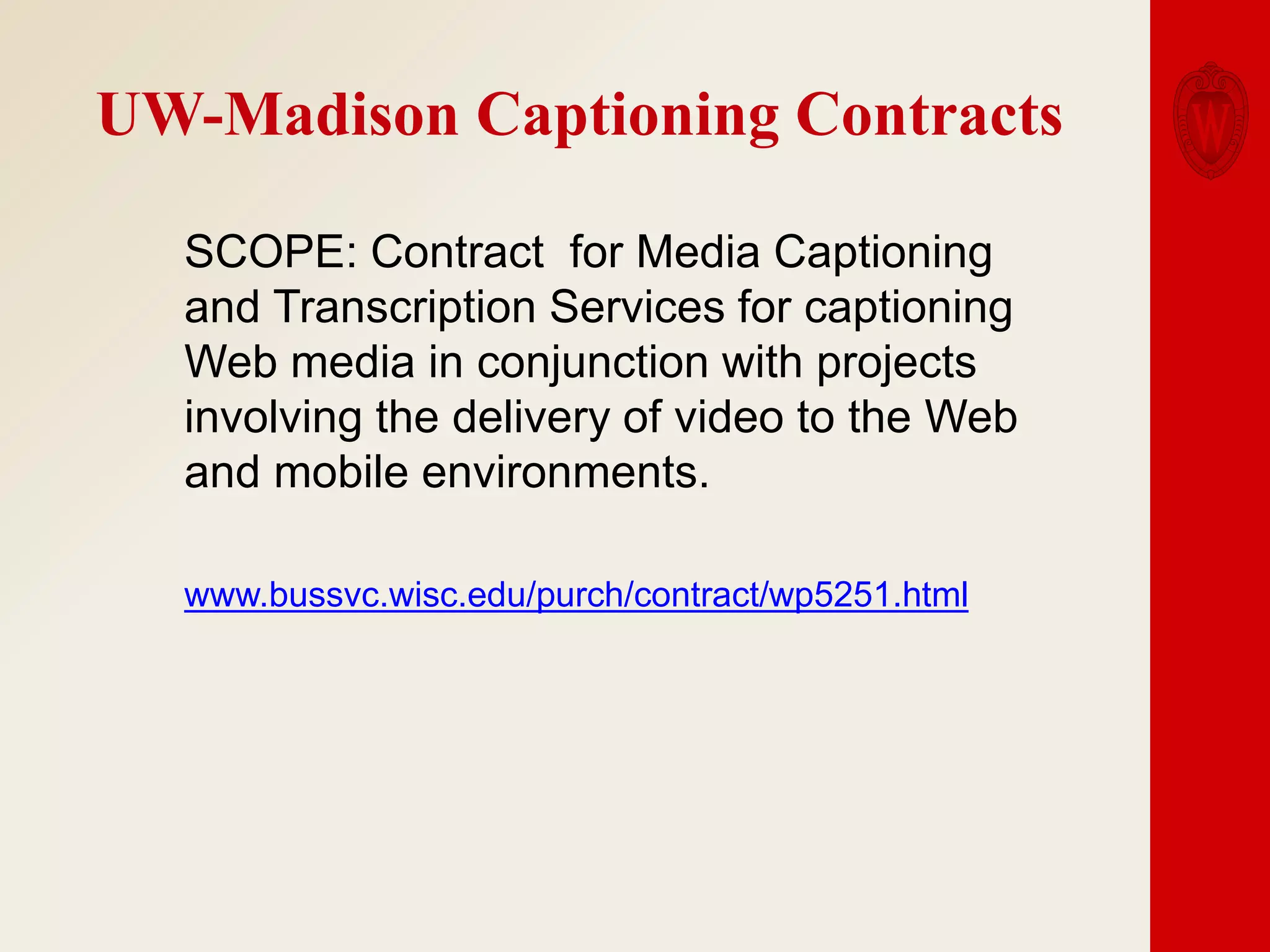 UW-Madison Captioning Contracts
SCOPE: Contract for Media Captioning
and Transcription Services for captioning
Web media in conjunction with projects
involving the delivery of video to the Web
and mobile environments.
www.bussvc.wisc.edu/purch/contract/wp5251.html

 