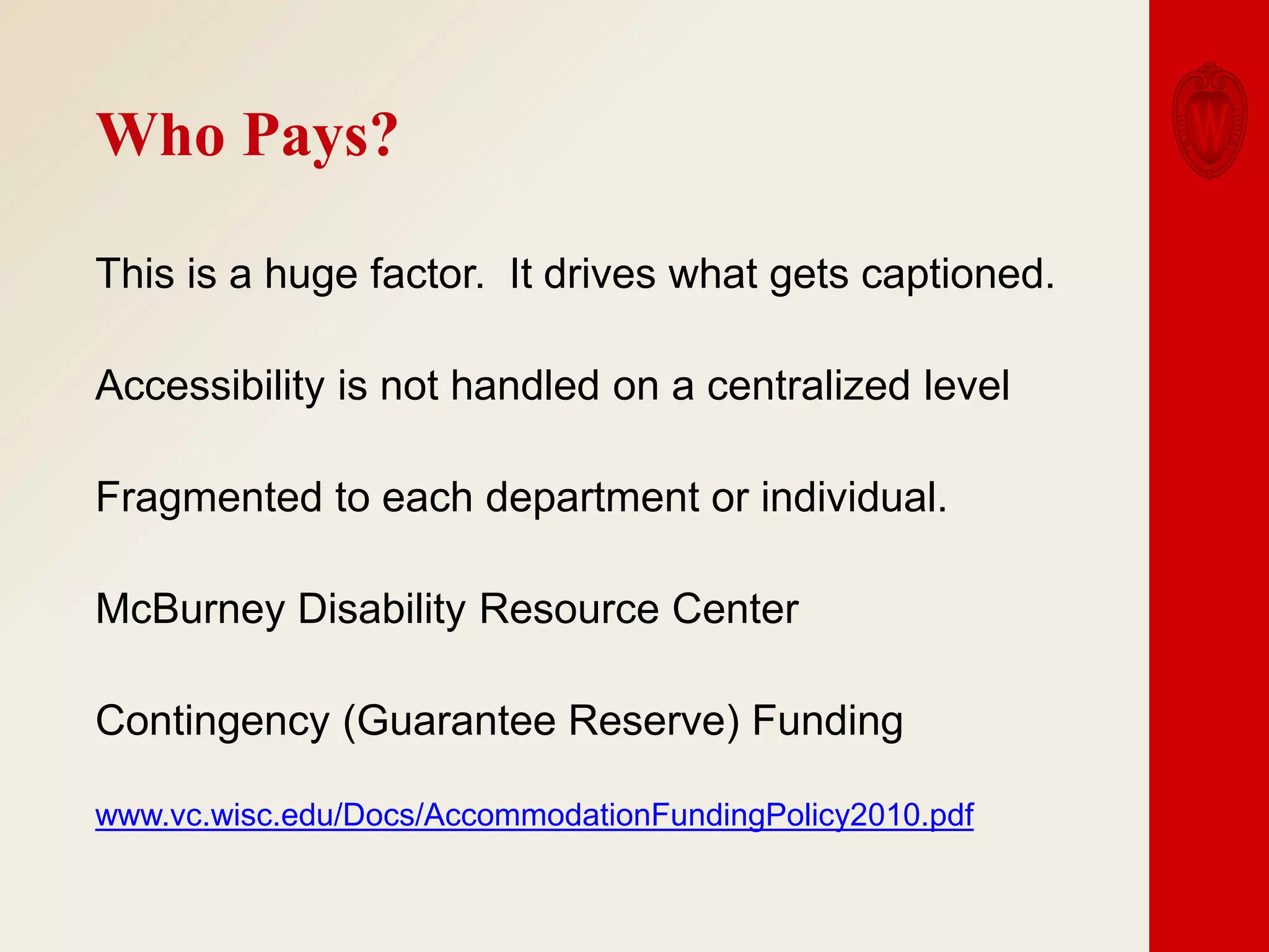 Who Pays?
This is a huge factor. It drives what gets captioned.
Accessibility is not handled on a centralized level
Fragmented to each department or individual.
McBurney Disability Resource Center
Contingency (Guarantee Reserve) Funding
www.vc.wisc.edu/Docs/AccommodationFundingPolicy2010.pdf

 