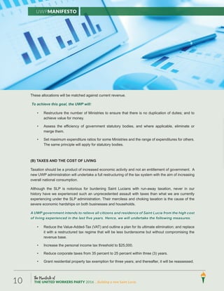 The Manifesto of
THE UNITED WORKERS PARTY 2016 ...Building a new Saint Lucia.10
These allocations will be matched against current revenue.
To achieve this goal, the UWP will:
• Restructure the number of Ministries to ensure that there is no duplication of duties; and to
achieve value for money.
• Assess the efficiency of government statutory bodies, and where applicable, eliminate or
merge them.
• Set maximum expenditure ratios for some Ministries and the range of expenditures for others.
The same principle will apply for statutory bodies.
(B) TAXES AND THE COST OF LIVING
Taxation should be a product of increased economic activity and not an entitlement of government. A
new UWP administration will undertake a full restructuring of the tax system with the aim of increasing
overall national consumption.
Although the SLP is notorious for burdening Saint Lucians with run-away taxation, never in our
history have we experienced such an unprecedented assault with taxes than what we are currently
experiencing under the SLP administration. Their merciless and choking taxation is the cause of the
severe economic hardships on both businesses and households.
A UWP government intends to relieve all citizens and residence of Saint Lucia from the high cost
of living experienced in the last five years. Hence, we will undertake the following measures:
• Reduce the Value-Added-Tax (VAT) and outline a plan for its ultimate elimination; and replace
it with a restructured tax regime that will be less burdensome but without compromising the
revenue base.
• Increase the personal income tax threshold to $25,000.
• Reduce corporate taxes from 35 percent to 25 percent within three (3) years.
• Grant residential property tax exemption for three years; and thereafter, it will be reassessed.
UWPManifesto
 