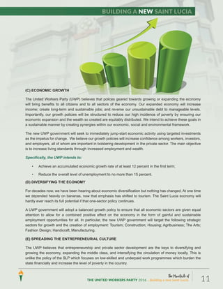 The Manifesto of
THE UNITED WORKERS PARTY 2016 ...Building a new Saint Lucia. 11
Building a new Saint Lucia
(C) ECONOMIC GROWTH
The United Workers Party (UWP) believes that polices geared towards growing or expanding the economy
will bring benefits to all citizens and to all sectors of the economy. Our expanded economy will increase
income; create long-term and sustainable jobs; and reverse our unsustainable debt to manageable levels.
Importantly, our growth policies will be structured to reduce our high incidence of poverty by ensuring our
economic expansion and the wealth so created are equitably distributed. We intend to achieve these goals in
a sustainable manner by creating synergies within our economic, social and environmental framework.
The new UWP government will seek to immediately jump-start economic activity using targeted investments
as the impetus for change. We believe our growth policies will increase confidence among workers, investors,
and employers, all of whom are important in bolstering development in the private sector. The main objective
is to increase living standards through increased employment and wealth.
Specifically, the UWP intends to:
• Achieve an accumulated economic growth rate of at least 12 percent in the first term;
• Reduce the overall level of unemployment to no more than 15 percent.
(D) DIVERSIFYING THE ECONOMY
For decades now, we have been hearing about economic diversification but nothing has changed. At one time
we depended heavily on bananas, now that emphasis has shifted to tourism. The Saint Lucia economy will
hardly ever reach its full potential if that one-sector policy continues.
A UWP government will adopt a balanced growth policy to ensure that all economic sectors are given equal
attention to allow for a combined positive effect on the economy in the form of gainful and sustainable
employment opportunities for all. In particular, the new UWP government will target the following strategic
sectors for growth and the creation of employment: Tourism; Construction; Housing; Agribusiness; The Arts;
Fashion Design; Handicraft; Manufacturing.
(E) SPREADING THE ENTREPRENEURIAL CULTURE
The UWP believes that entrepreneurship and private sector development are the keys to diversifying and
growing the economy, expanding the middle class, and intensifying the circulation of money locally. This is
unlike the policy of the SLP which focuses on low-skilled and underpaid work programmes which burden the
state financially and increase the level of poverty in the country.
(C) ECONOMIC GROWTH
The United Workers Party (UWP) believes that polices geared towards growing or expanding the economy
will bring benefits to all citizens and to all sectors of the economy. Our expanded economy will increase
income; create long-term and sustainable jobs; and reverse our unsustainable debt to manageable levels.
Importantly, our growth policies will be structured to reduce our high incidence of poverty by ensuring our
economic expansion and the wealth so created are equitably distributed. We intend to achieve these goals in
a sustainable manner by creating synergies within our economic, social and environmental framework.
The new UWP government will seek to immediately jump-start economic activity using targeted investments
as the impetus for change. We believe our growth policies will increase confidence among workers, investors,
and employers, all of whom are important in bolstering development in the private sector. The main objective
is to increase living standards through increased employment and wealth.
Specifically, the UWP intends to:
• Achieve an accumulated economic growth rate of at least 12 percent in the first term;
• Reduce the overall level of unemployment to no more than 15 percent.
(D) DIVERSIFYING THE ECONOMY
For decades now, we have been hearing about economic diversification but nothing has changed. At one time
we depended heavily on bananas, now that emphasis has shifted to tourism. The Saint Lucia economy will
hardly ever reach its full potential if that one-sector policy continues.
A UWP government will adopt a balanced growth policy to ensure that all economic sectors are given equal
attention to allow for a combined positive effect on the economy in the form of gainful and sustainable
employment opportunities for all. In particular, the new UWP government will target the following strategic
sectors for growth and the creation of employment: Tourism; Construction; Housing; Agribusiness; The Arts;
Fashion Design; Handicraft; Manufacturing.
(E) SPREADING THE ENTREPRENEURIAL CULTURE
The UWP believes that entrepreneurship and private sector development are the keys to diversifying and
growing the economy, expanding the middle class, and intensifying the circulation of money locally. This is
unlike the policy of the SLP which focuses on low-skilled and underpaid work programmes which burden the
state financially and increase the level of poverty in the country.
 