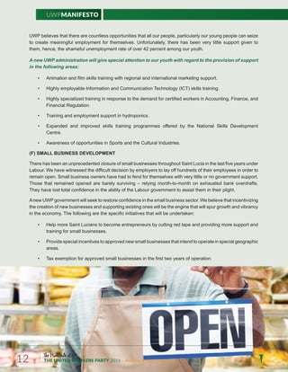 UWPManifesto
The Manifesto of
THE UNITED WORKERS PARTY 2016 ...Building a new Saint Lucia.12
UWP believes that there are countless opportunities that all our people, particularly our young people can seize
to create meaningful employment for themselves. Unfortunately, there has been very little support given to
them, hence, the shameful unemployment rate of over 42 percent among our youth.
A new UWP administration will give special attention to our youth with regard to the provision of support
in the following areas:
• Animation and film skills training with regional and international marketing support.
• Highly employable Information and Communication Technology (ICT) skills training.
• Highly specialized training in response to the demand for certified workers in Accounting, Finance, and
Financial Regulation.
• Training and employment support in hydroponics.
• Expanded and improved skills training programmes offered by the National Skills Development
Centre.
• Awareness of opportunities in Sports and the Cultural Industries.
(F) SMALL BUSINESS DEVELOPMENT
There has been an unprecedented closure of small businesses throughout Saint Lucia in the last five years under
Labour. We have witnessed the difficult decision by employers to lay off hundreds of their employees in order to
remain open. Small business owners have had to fend for themselves with very little or no government support.
.stfardrevoknabdetsuahxenohtnom-ot-htnomgniyler–gnivivrusyleraberadenepodeniamertahtesohT
They have lost total confidence in the ability of the Labour government to assist them in their plight.
Anew UWP government will seek to restore confidence in the small business sector. We believe that incentivizing
the creation of new businesses and supporting existing ones will be the engine that will spur growth and vibrancy
in the economy. The following are the specific initiatives that will be undertaken:
• Help more Saint Lucians to become entrepreneurs by cutting red tape and providing more support and
training for small businesses.
• Provide special incentives to approved new small businesses that intend to operate in special geographic
areas.
• Tax exemption for approved small businesses in the first two years of operation.
 